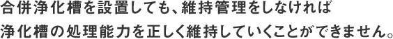 合併浄化槽を設置しても、維持管理をしなければ浄化槽の処理能力を正しく維持していくことができません。